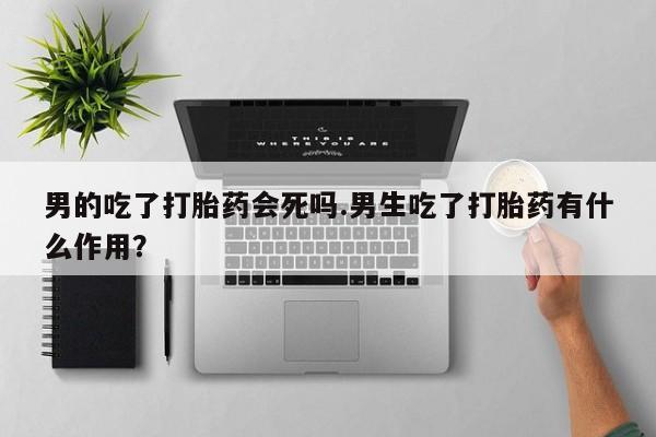正品私人卖打胎药微信男的吃了打胎药会死吗.男生吃了打胎药有什么作用？