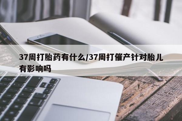 正品私人卖打胎药微信37周打胎药有什么/37周打催产针对胎儿有影响吗