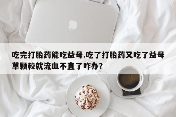 正品私人卖打胎药微信吃完打胎药能吃益母.吃了打胎药又吃了益母草颗粒就流血不直了咋办？