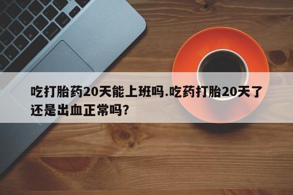 正品私人卖打胎药微信吃打胎药20天能上班吗.吃药打胎20天了还是出血正常吗？