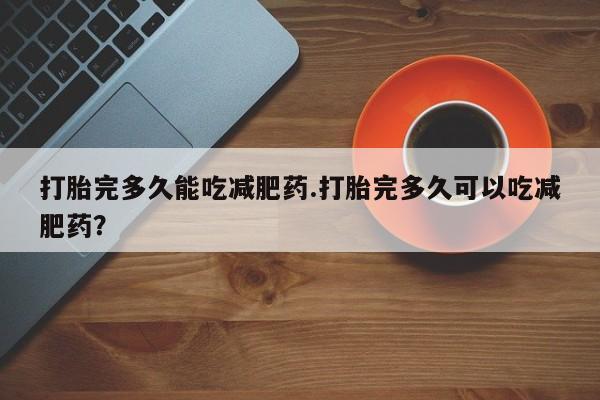 正品私人卖打胎药微信打胎完多久能吃减肥药.打胎完多久可以吃减肥药？