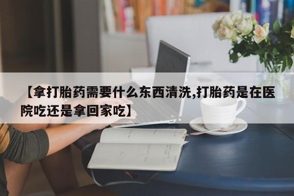 正品私人卖打胎药微信【拿打胎药需要什么东西清洗,打胎药是在医院吃还是拿回家吃】