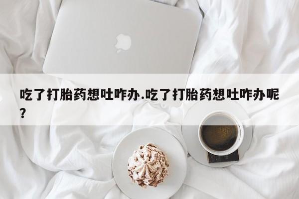 正品私人卖打胎药微信吃了打胎药想吐咋办.吃了打胎药想吐咋办呢？