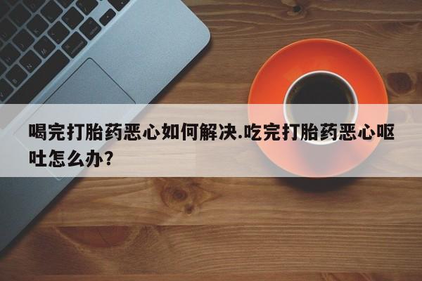 正品私人卖打胎药微信喝完打胎药恶心如何解决.吃完打胎药恶心呕吐怎么办？