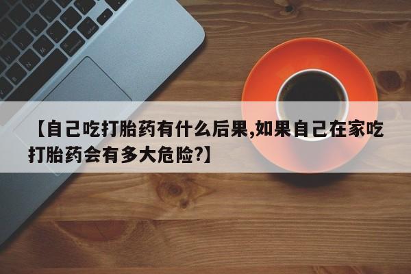 正品私人卖打胎药微信【自己吃打胎药有什么后果,如果自己在家吃打胎药会有多大危险?】
