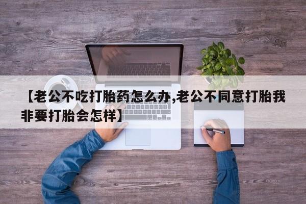 正品私人卖打胎药微信【老公不吃打胎药怎么办,老公不同意打胎我非要打胎会怎样】