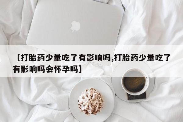 正品私人卖打胎药微信【打胎药少量吃了有影响吗,打胎药少量吃了有影响吗会怀孕吗】