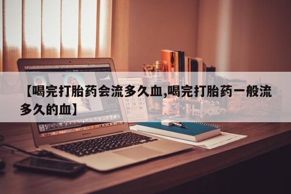 正品私人卖打胎药微信【喝完打胎药会流多久血,喝完打胎药一般流多久的血】