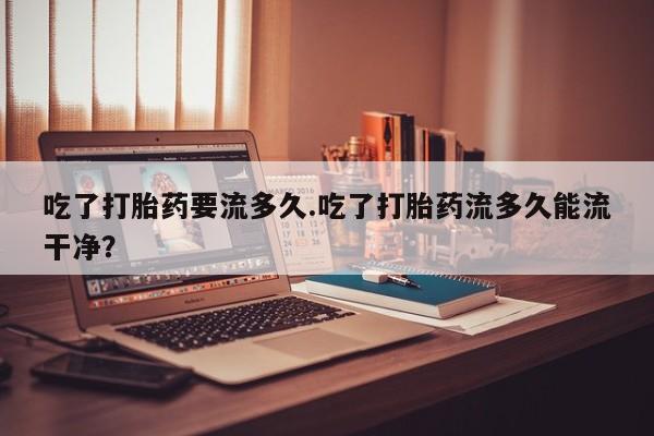 正品私人卖打胎药微信吃了打胎药要流多久.吃了打胎药流多久能流干净？