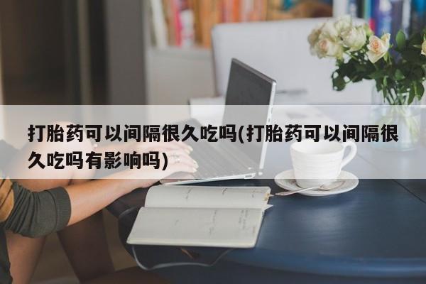 正品私人卖打胎药微信打胎药可以间隔很久吃吗(打胎药可以间隔很久吃吗有影响吗)