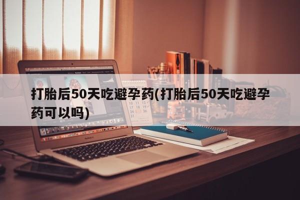 正品私人卖打胎药微信打胎后50天吃避孕药(打胎后50天吃避孕药可以吗)