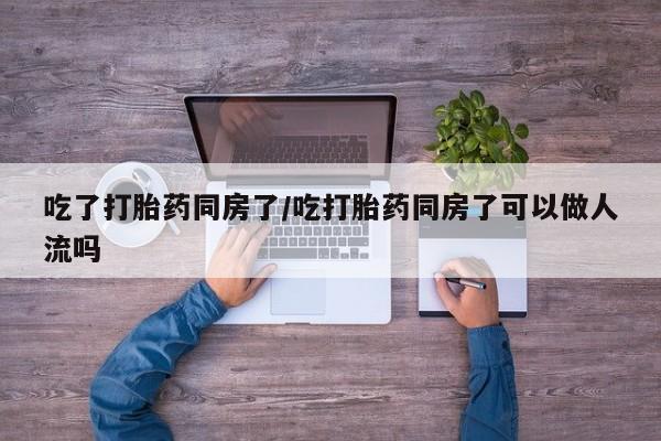 正品私人卖打胎药微信吃了打胎药同房了/吃打胎药同房了可以做人流吗