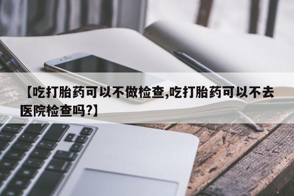 正品私人卖打胎药微信【吃打胎药可以不做检查,吃打胎药可以不去医院检查吗?】
