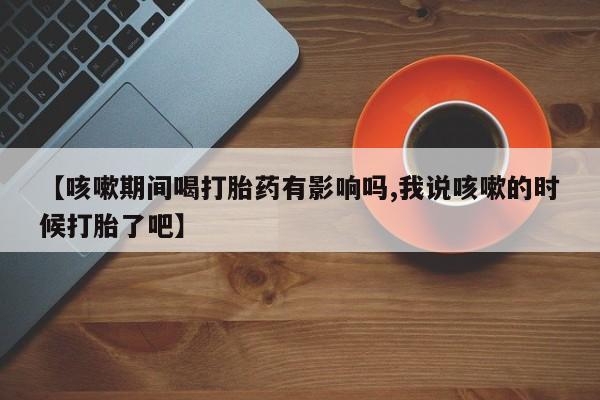 正品私人卖打胎药微信【咳嗽期间喝打胎药有影响吗,我说咳嗽的时候打胎了吧】