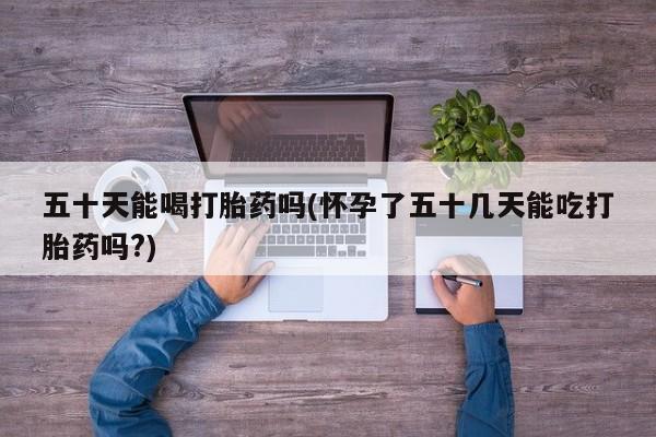 正品私人卖打胎药微信五十天能喝打胎药吗(怀孕了五十几天能吃打胎药吗?)