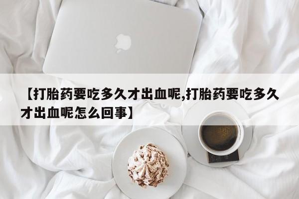 正品私人卖打胎药微信【打胎药要吃多久才出血呢,打胎药要吃多久才出血呢怎么回事】