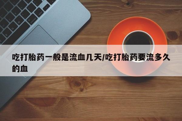 正品私人卖打胎药微信吃打胎药一般是流血几天/吃打胎药要流多久的血