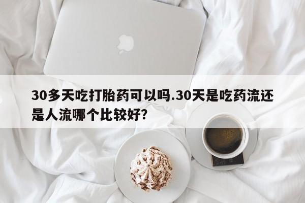 正品私人卖打胎药微信30多天吃打胎药可以吗.30天是吃药流还是人流哪个比较好？