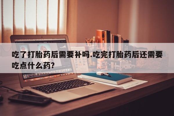正品私人卖打胎药微信吃了打胎药后需要补吗.吃完打胎药后还需要吃点什么药？