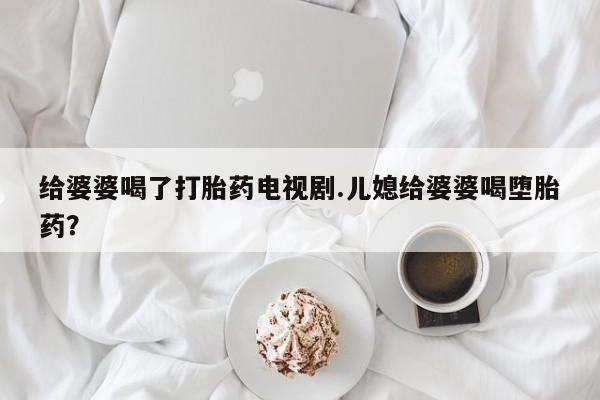 正品私人卖打胎药微信给婆婆喝了打胎药电视剧.儿媳给婆婆喝堕胎药？