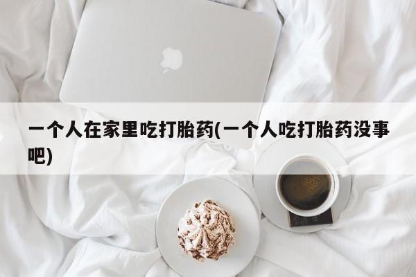 正品私人卖打胎药微信一个人在家里吃打胎药(一个人吃打胎药没事吧)