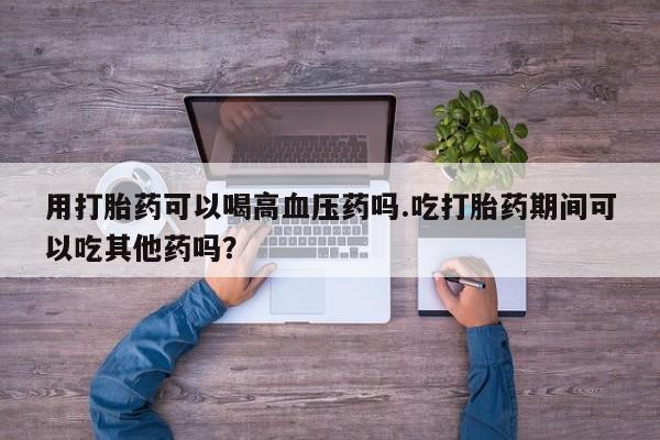 正品私人卖打胎药微信用打胎药可以喝高血压药吗.吃打胎药期间可以吃其他药吗？