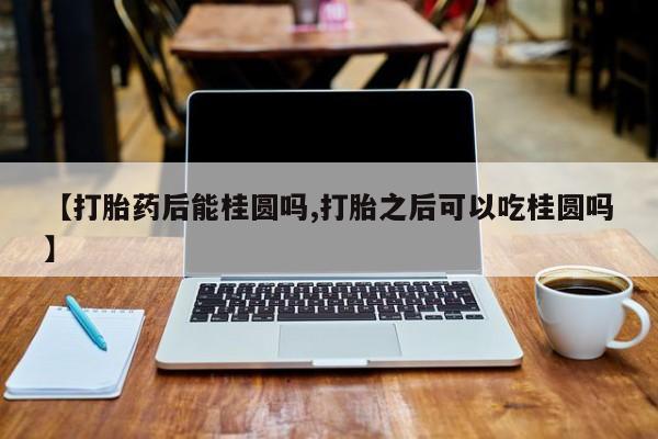 正品私人卖打胎药微信【打胎药后能桂圆吗,打胎之后可以吃桂圆吗】