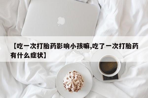 正品私人卖打胎药微信【吃一次打胎药影响小孩嘛,吃了一次打胎药有什么症状】