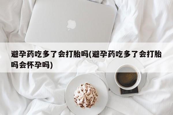 正品私人卖打胎药微信避孕药吃多了会打胎吗(避孕药吃多了会打胎吗会怀孕吗)