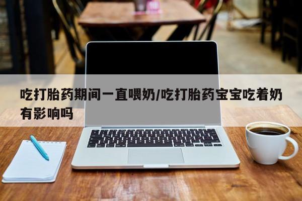 正品私人卖打胎药微信吃打胎药期间一直喂奶/吃打胎药宝宝吃着奶有影响吗