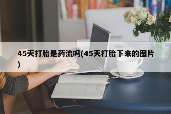 正品私人卖打胎药微信45天打胎是药流吗(45天打胎下来的图片)