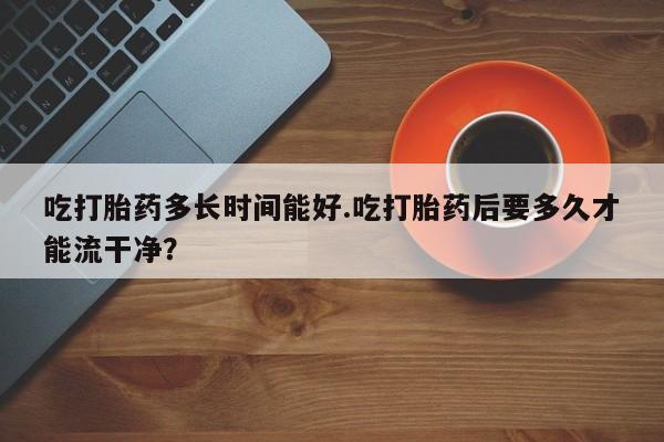 正品私人卖打胎药微信吃打胎药多长时间能好.吃打胎药后要多久才能流干净？