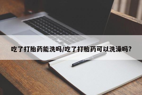 正品私人卖打胎药微信吃了打胎药能洗吗/吃了打胎药可以洗澡吗?