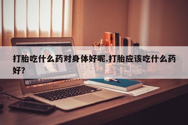 正品私人卖打胎药微信打胎吃什么药对身体好呢.打胎应该吃什么药好？