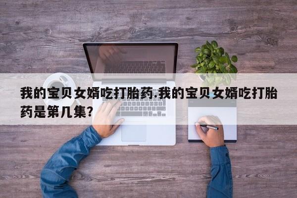 正品私人卖打胎药微信我的宝贝女婿吃打胎药.我的宝贝女婿吃打胎药是第几集?