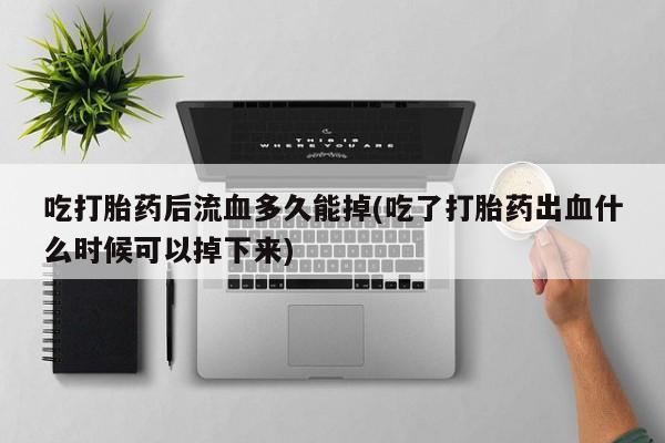 正品私人卖打胎药微信吃打胎药后流血多久能掉(吃了打胎药出血什么时候可以掉下来)