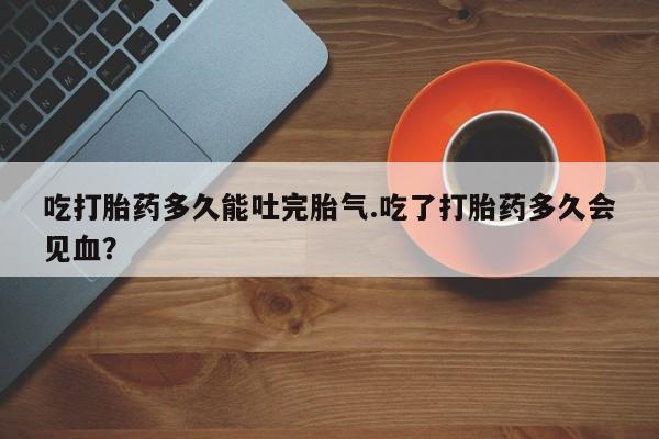 正品私人卖打胎药微信吃打胎药多久能吐完胎气.吃了打胎药多久会见血？