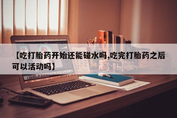 正品私人卖打胎药微信【吃打胎药开始还能碰水吗,吃完打胎药之后可以活动吗】