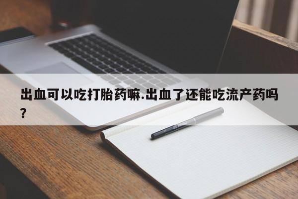 正品私人卖打胎药微信出血可以吃打胎药嘛.出血了还能吃流产药吗？
