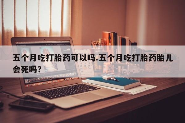 正品私人卖打胎药微信五个月吃打胎药可以吗.五个月吃打胎药胎儿会死吗？