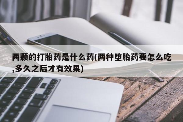 正品私人卖打胎药微信两颗的打胎药是什么药(两种堕胎药要怎么吃,多久之后才有效果)