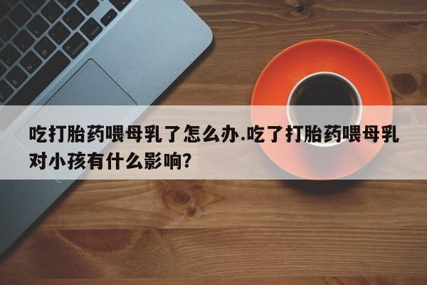 正品私人卖打胎药微信吃打胎药喂母乳了怎么办.吃了打胎药喂母乳对小孩有什么影响?