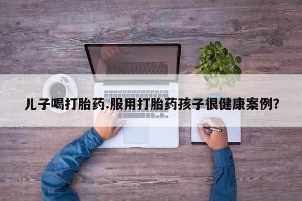 正品私人卖打胎药微信儿子喝打胎药.服用打胎药孩子很健康案例？
