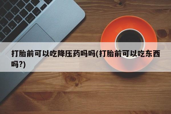 正品私人卖打胎药微信打胎前可以吃降压药吗吗(打胎前可以吃东西吗?)