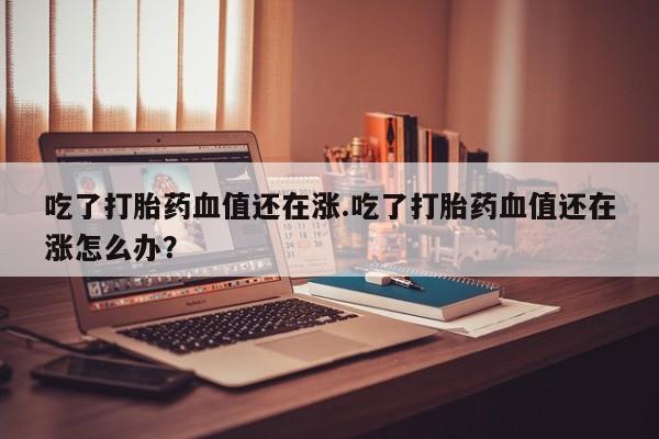 正品私人卖打胎药微信吃了打胎药血值还在涨.吃了打胎药血值还在涨怎么办？