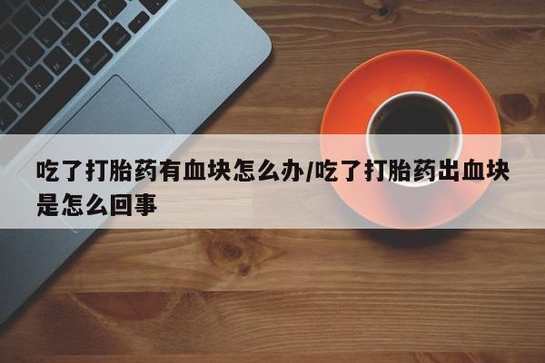 正品私人卖打胎药微信吃了打胎药有血块怎么办/吃了打胎药出血块是怎么回事