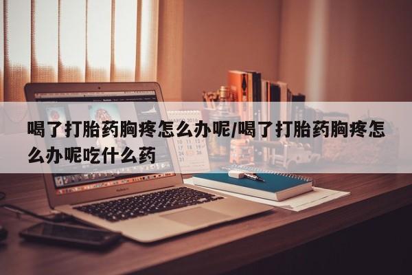 正品私人卖打胎药微信喝了打胎药胸疼怎么办呢/喝了打胎药胸疼怎么办呢吃什么药
