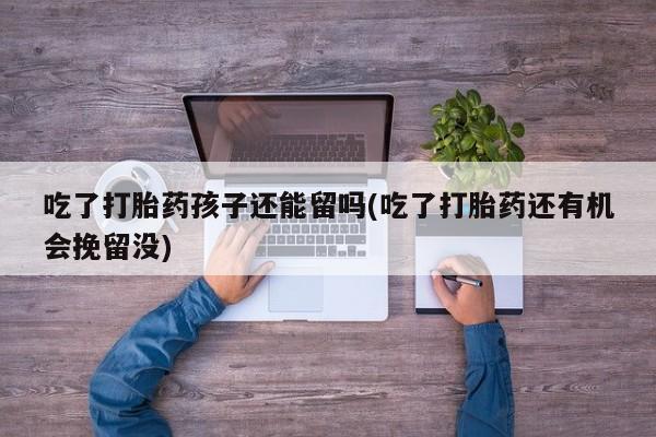 正品私人卖打胎药微信吃了打胎药孩子还能留吗(吃了打胎药还有机会挽留没)