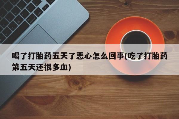 正品私人卖打胎药微信喝了打胎药五天了恶心怎么回事(吃了打胎药第五天还很多血)
