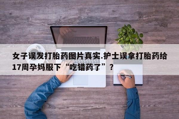 正品私人卖打胎药微信女子误发打胎药图片真实.护士误拿打胎药给17周孕妈服下“吃错药了”？